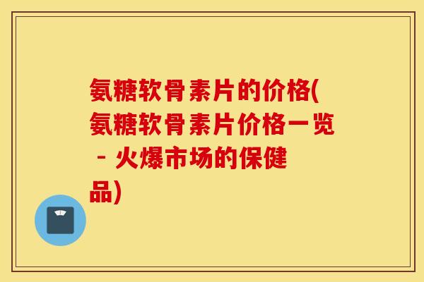 氨糖软骨素片的价格(氨糖软骨素片价格一览 - 火爆市场的保健品) 氨糖软骨素片的价格(氨糖软骨素片价格一览 - 火爆市场的保健品)