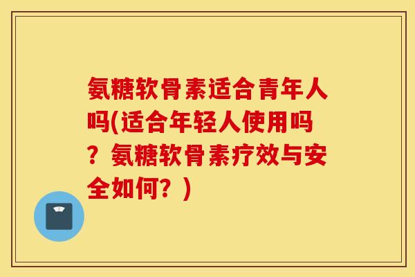氨糖软骨素适合青年人吗(适合年轻人使用吗？氨糖软骨素疗效与安全如何？)