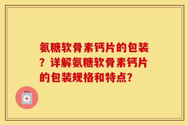 氨糖软骨素钙片的包装?详解氨糖软骨素钙片的包装规格和特点? 氨糖软骨素钙片的包装?详解氨糖软骨素钙片的包装规格和特点?