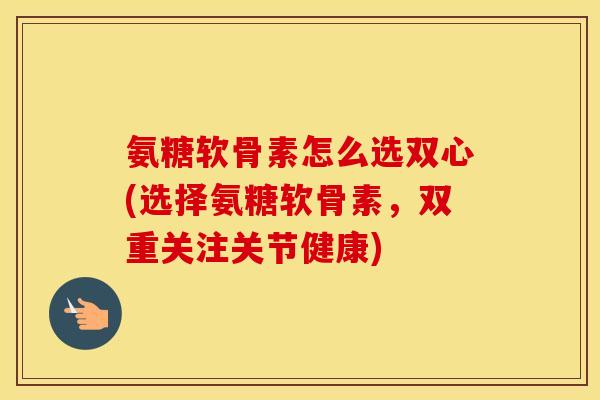 氨糖软骨素怎么选双心(选择氨糖软骨素,双重关注关节健康) 氨糖软骨素怎么选双心(选择氨糖软骨素,双重关注关节健康)