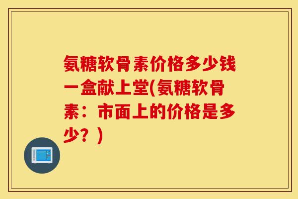 氨糖软骨素价格多少钱一盒献上堂(氨糖软骨素:市面上的价格是多少?) 氨糖软骨素价格多少钱一盒献上堂(氨糖软骨素:市面上的价格是多少?)