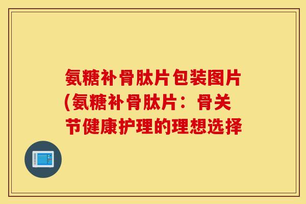氨糖补骨肽片包装图片(氨糖补骨肽片:骨关节健康护理的理想选择 氨糖补骨肽片包装图片(氨糖补骨肽片:骨关节健康护理的理想选择