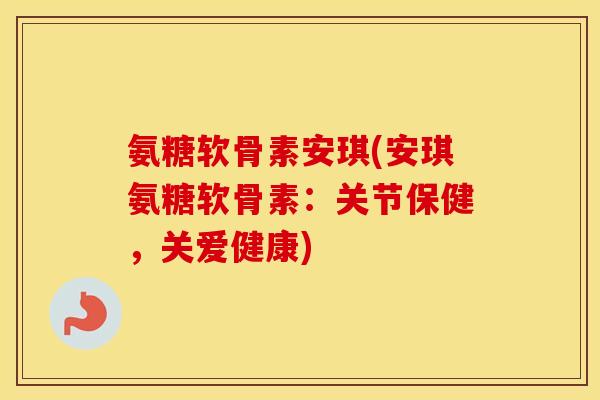 氨糖软骨素安琪(安琪氨糖软骨素：关节保健，关爱健康)