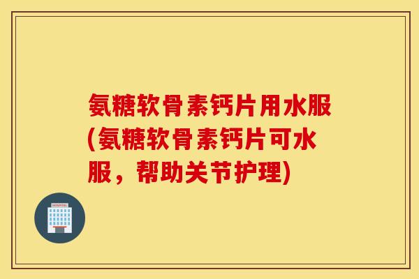 氨糖软骨素钙片用水服(氨糖软骨素钙片可水服,帮助关节护理) 氨糖软骨素钙片用水服(氨糖软骨素钙片可水服,帮助关节护理)