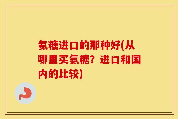 氨糖进口的那种好(从哪里买氨糖?进口和国内的比较) 氨糖进口的那种好(从哪里买氨糖?进口和国内的比较)