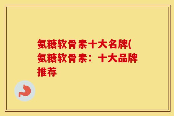 氨糖软骨素十大名牌(氨糖软骨素：十大品牌推荐