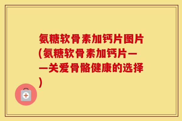氨糖软骨素加钙片图片(氨糖软骨素加钙片——关爱骨骼健康的选择)