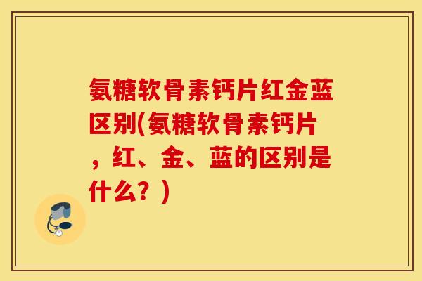 氨糖软骨素钙片红金蓝区别(氨糖软骨素钙片,红、金、蓝的区别是什么?) 氨糖软骨素钙片红金蓝区别(氨糖软骨素钙片,红、金、蓝的区别是什么?)