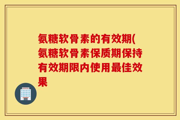氨糖软骨素的有效期(氨糖软骨素保质期保持有效期限内使用佳效果 氨糖软骨素的有效期(氨糖软骨素保质期保持有效期限内使用佳效果