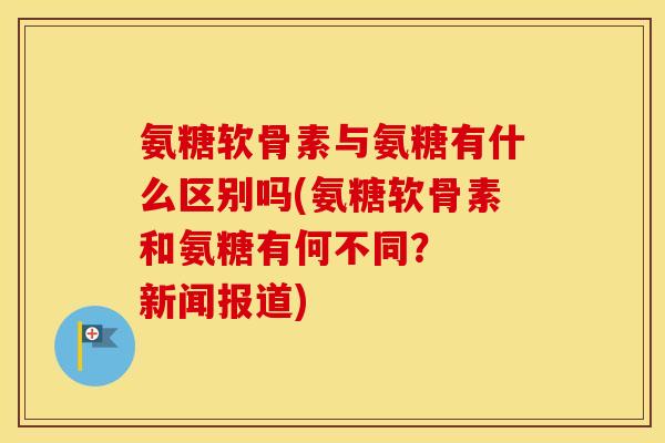 氨糖软骨素与氨糖有什么区别吗(氨糖软骨素和氨糖有何不同? 新闻报道) 氨糖软骨素与氨糖有什么区别吗(氨糖软骨素和氨糖有何不同? 新闻报道)