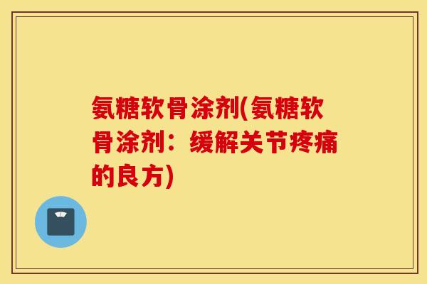 氨糖软骨涂剂(氨糖软骨涂剂:缓解关节的良方) 氨糖软骨涂剂(氨糖软骨涂剂:缓解关节的良方)