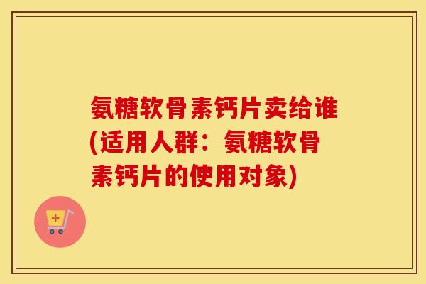 氨糖软骨素钙片卖给谁(适用人群:氨糖软骨素钙片的使用对象) 氨糖软骨素钙片卖给谁(适用人群:氨糖软骨素钙片的使用对象)