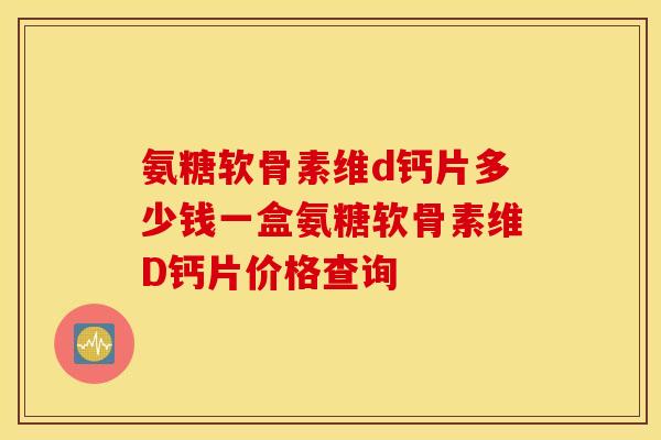 氨糖软骨素维d钙片多少钱一盒氨糖软骨素维D钙片价格查询 氨糖软骨素维d钙片多少钱一盒氨糖软骨素维D钙片价格查询