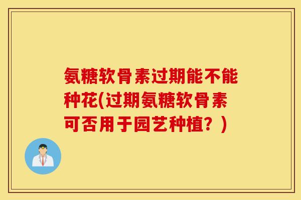 氨糖软骨素过期能不能种花(过期氨糖软骨素可否用于园艺种植?) 氨糖软骨素过期能不能种花(过期氨糖软骨素可否用于园艺种植?)