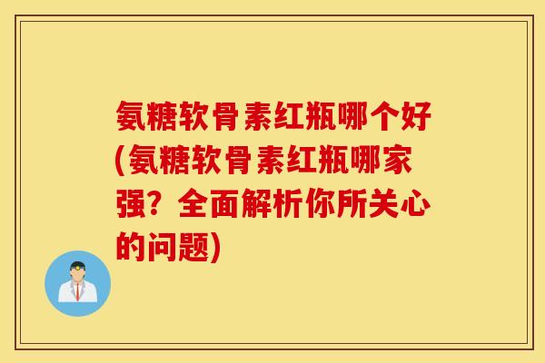 氨糖软骨素红瓶哪个好(氨糖软骨素红瓶哪家强？全面解析你所关心的问题)