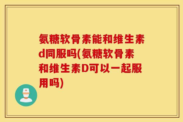氨糖软骨素能和维生素d同服吗(氨糖软骨素和维生素D可以一起服用吗)