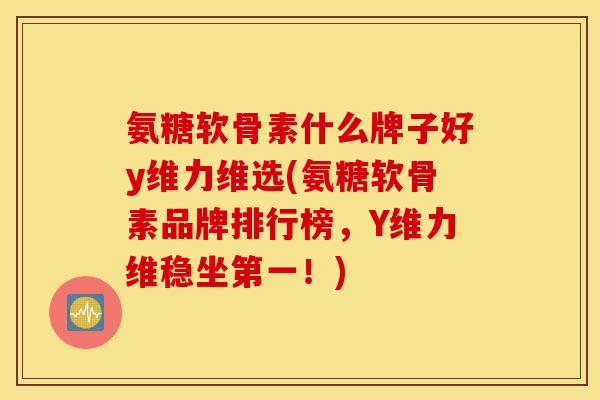 氨糖软骨素什么牌子好y维力维选(氨糖软骨素品牌排行榜，Y维力维稳坐第一！)