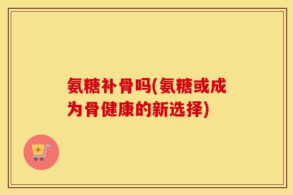 氨糖补骨吗(氨糖或成为骨健康的新选择) 氨糖补骨吗(氨糖或成为骨健康的新选择)