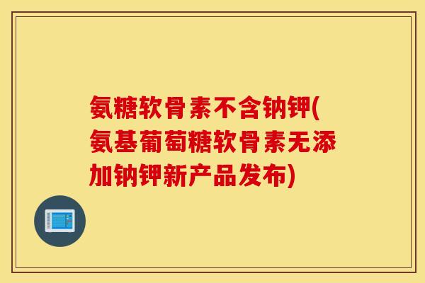 氨糖软骨素不含钠钾(氨基葡萄糖软骨素无添加钠钾新产品发布)