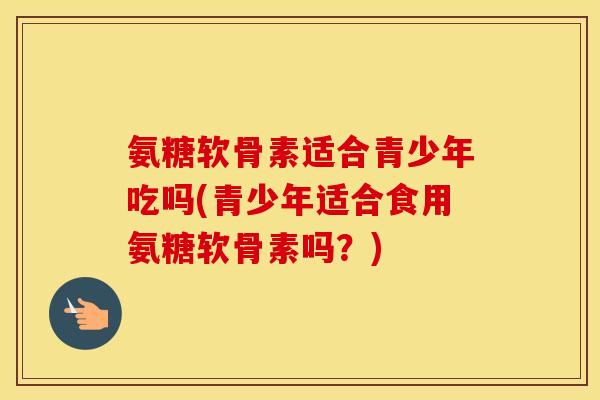 氨糖软骨素适合青少年吃吗(青少年适合食用氨糖软骨素吗?) 氨糖软骨素适合青少年吃吗(青少年适合食用氨糖软骨素吗?)