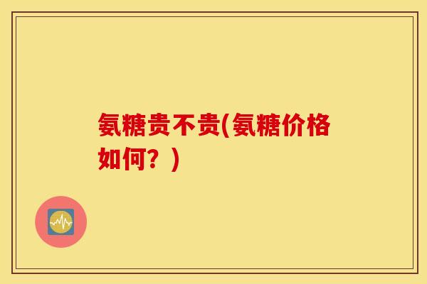 氨糖贵不贵(氨糖价格如何?) 氨糖贵不贵(氨糖价格如何?)