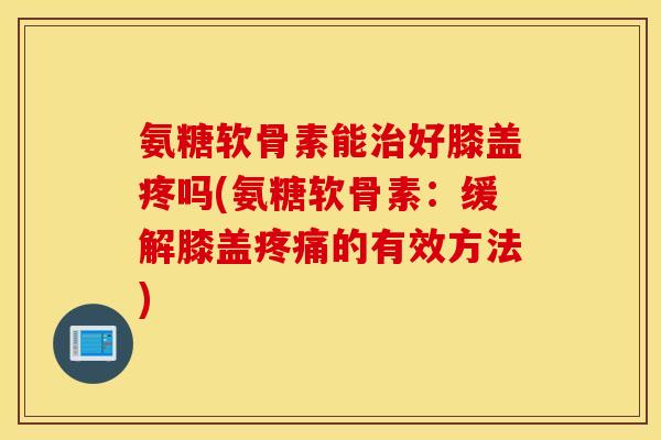 氨糖软骨素能好膝盖疼吗(氨糖软骨素:缓解膝盖的有效方法) 氨糖软骨素能好膝盖疼吗(氨糖软骨素:缓解膝盖的有效方法)