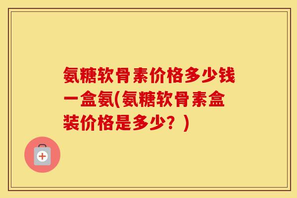 氨糖软骨素价格多少钱一盒氨(氨糖软骨素盒装价格是多少？)