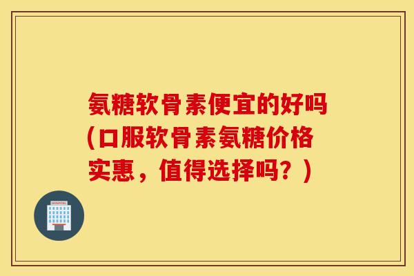 氨糖软骨素便宜的好吗(口服软骨素氨糖价格实惠,值得选择吗?) 氨糖软骨素便宜的好吗(口服软骨素氨糖价格实惠,值得选择吗?)