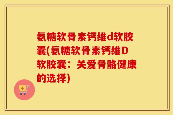 氨糖软骨素钙维d软胶囊(氨糖软骨素钙维D软胶囊：关爱骨骼健康的选择)