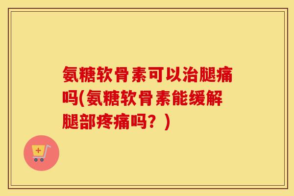 氨糖软骨素可以腿痛吗(氨糖软骨素能缓解腿部吗?) 氨糖软骨素可以腿痛吗(氨糖软骨素能缓解腿部吗?)