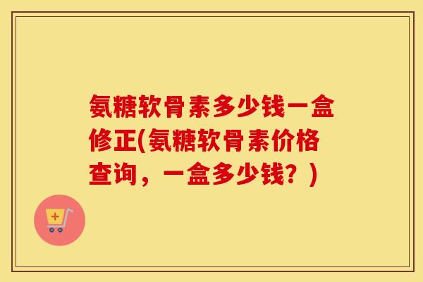 氨糖软骨素多少钱一盒修正(氨糖软骨素价格查询，一盒多少钱？)