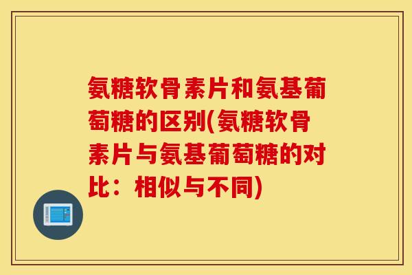 氨糖软骨素片和氨基葡萄糖的区别(氨糖软骨素片与氨基葡萄糖的对比:相似与不同) 氨糖软骨素片和氨基葡萄糖的区别(氨糖软骨素片与氨基葡萄糖的对比:相似与不同)