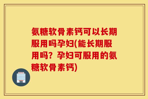 氨糖软骨素钙可以长期服用吗孕妇(能长期服用吗?孕妇可服用的氨糖软骨素钙) 氨糖软骨素钙可以长期服用吗孕妇(能长期服用吗?孕妇可服用的氨糖软骨素钙)