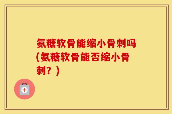 氨糖软骨能缩小吗(氨糖软骨能否缩小?) 氨糖软骨能缩小吗(氨糖软骨能否缩小?)