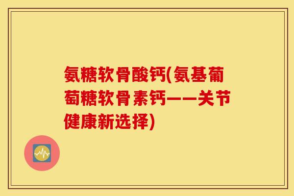 氨糖软骨酸钙(氨基葡萄糖软骨素钙——关节健康新选择) 氨糖软骨酸钙(氨基葡萄糖软骨素钙——关节健康新选择)