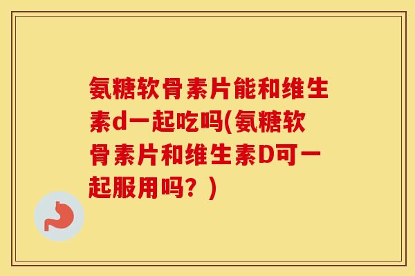 氨糖软骨素片能和维生素d一起吃吗(氨糖软骨素片和维生素D可一起服用吗？)