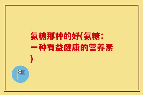 氨糖那种的好(氨糖:一种有益健康的营养素) 氨糖那种的好(氨糖:一种有益健康的营养素)