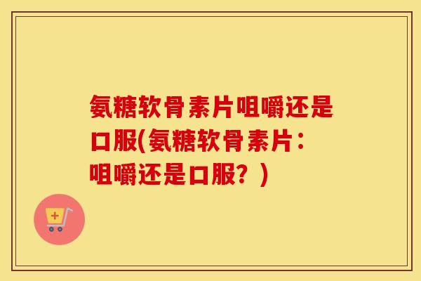 氨糖软骨素片咀嚼还是口服(氨糖软骨素片：咀嚼还是口服？)