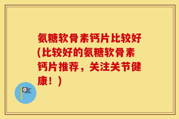 氨糖软骨素钙片比较好(比较好的氨糖软骨素钙片推荐,关注关节健康!) 氨糖软骨素钙片比较好(比较好的氨糖软骨素钙片推荐,关注关节健康!)