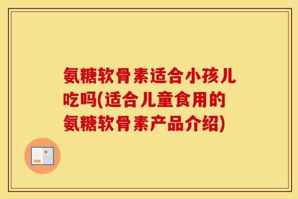 氨糖软骨素适合小孩儿吃吗(适合儿童食用的氨糖软骨素产品介绍)