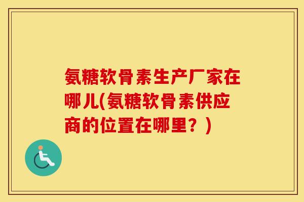 氨糖软骨素生产厂家在哪儿(氨糖软骨素供应商的位置在哪里?) 氨糖软骨素生产厂家在哪儿(氨糖软骨素供应商的位置在哪里?)