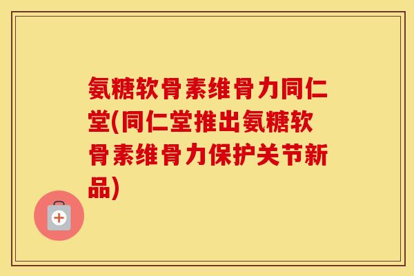 氨糖软骨素维骨力同仁堂(同仁堂推出氨糖软骨素维骨力保护关节新品)