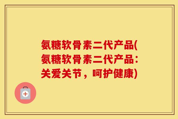 氨糖软骨素二代产品(氨糖软骨素二代产品:关爱关节,呵护健康) 氨糖软骨素二代产品(氨糖软骨素二代产品:关爱关节,呵护健康)