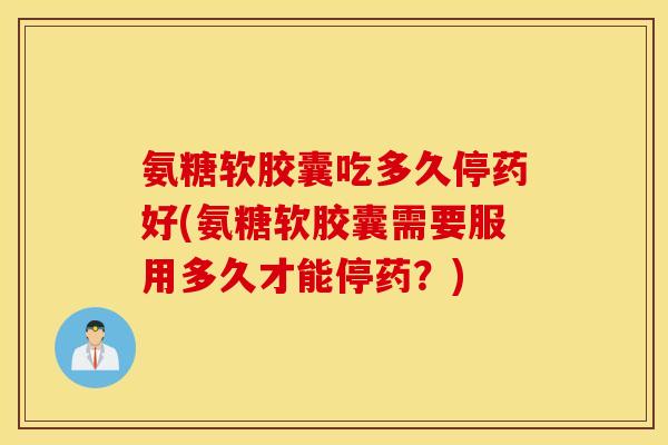 氨糖软胶囊吃多久停药好(氨糖软胶囊需要服用多久才能停药？)