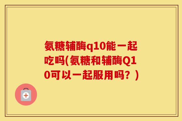 氨糖辅酶q10能一起吃吗(氨糖和辅酶Q10可以一起服用吗?) 氨糖辅酶q10能一起吃吗(氨糖和辅酶Q10可以一起服用吗?)