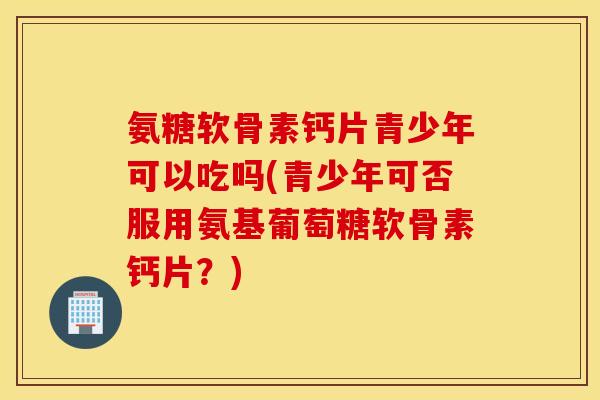 氨糖软骨素钙片青少年可以吃吗(青少年可否服用氨基葡萄糖软骨素钙片?) 氨糖软骨素钙片青少年可以吃吗(青少年可否服用氨基葡萄糖软骨素钙片?)