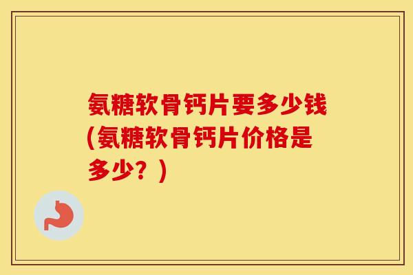 氨糖软骨钙片要多少钱(氨糖软骨钙片价格是多少？)