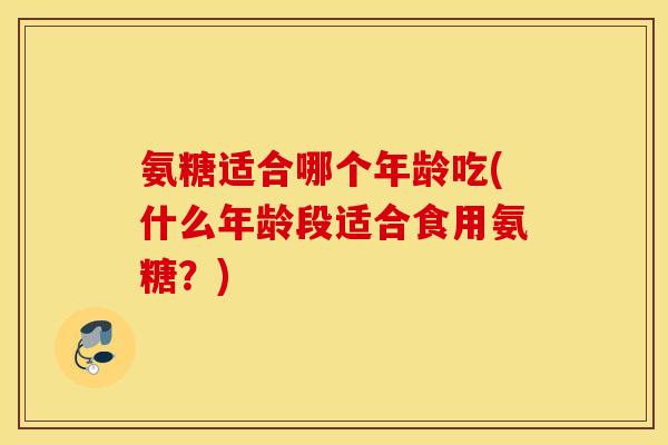 氨糖适合哪个年龄吃(什么年龄段适合食用氨糖?) 氨糖适合哪个年龄吃(什么年龄段适合食用氨糖?)