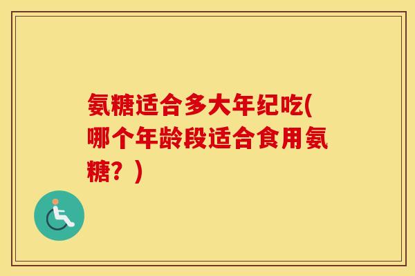 氨糖适合多大年纪吃(哪个年龄段适合食用氨糖?) 氨糖适合多大年纪吃(哪个年龄段适合食用氨糖?)