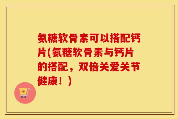 氨糖软骨素可以搭配钙片(氨糖软骨素与钙片的搭配,双倍关爱关节健康!) 氨糖软骨素可以搭配钙片(氨糖软骨素与钙片的搭配,双倍关爱关节健康!)